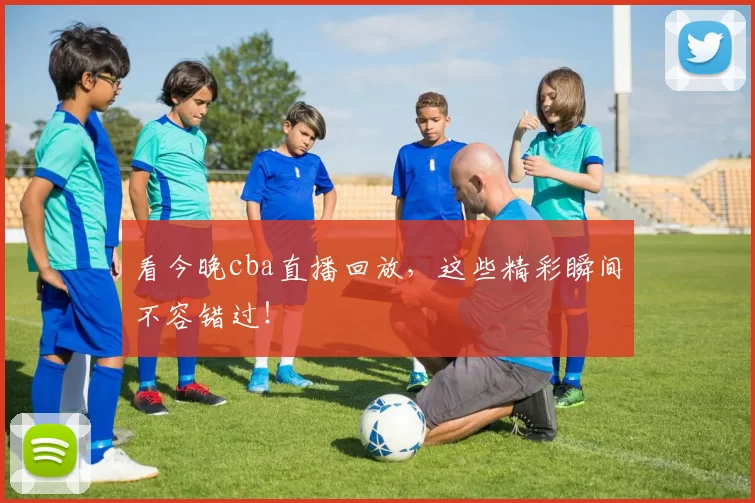 看今晚cba直播回放，这些精彩瞬间不容错过！