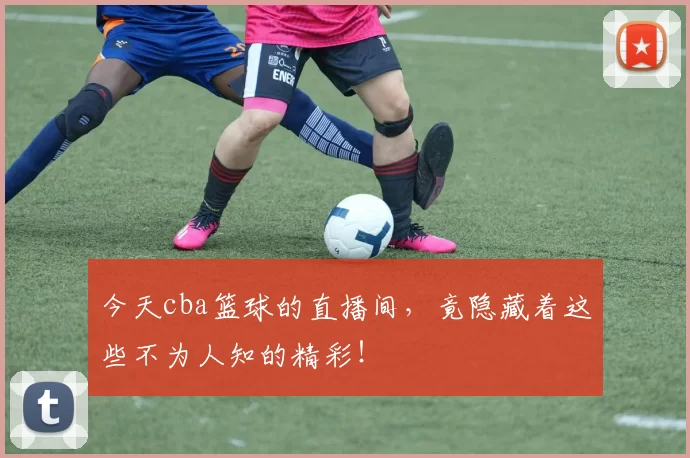 今天cba篮球的直播间,竟隐藏着这些不为人知的精彩!