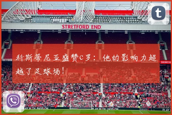 科斯蒂尼亚盛赞c罗:他的影响力超越了足球场!
