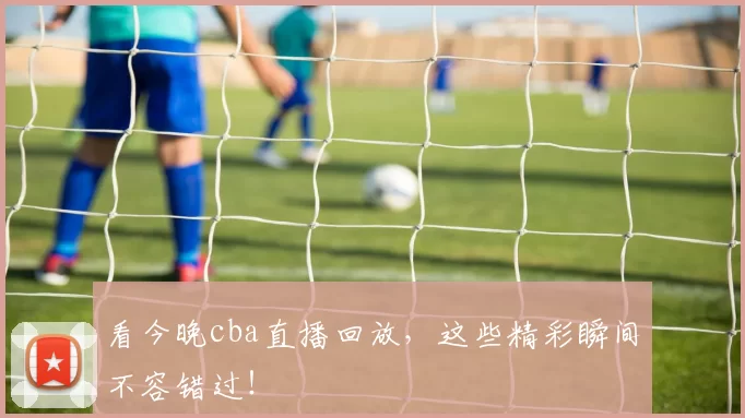 看今晚cba直播回放，这些精彩瞬间不容错过！