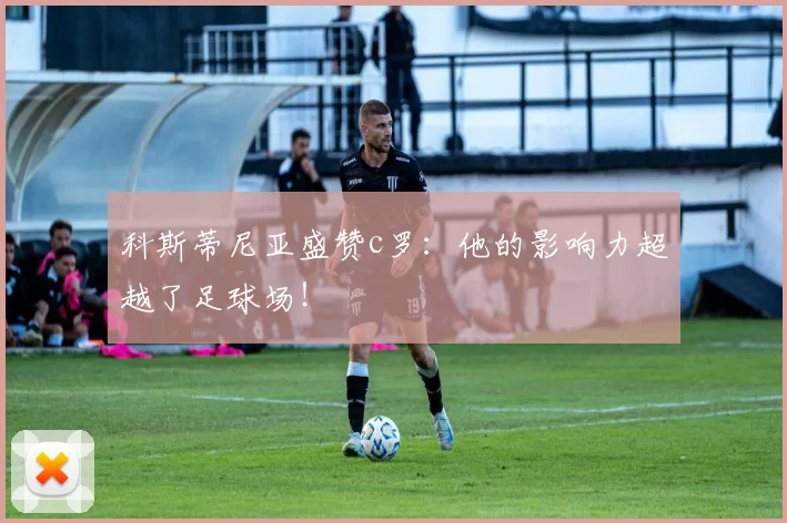 科斯蒂尼亚盛赞c罗：他的影响力超越了足球场！