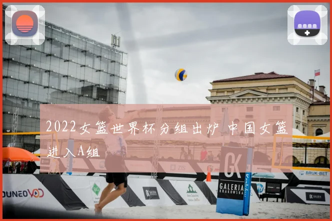 2022女篮世界杯分组出炉 中国女篮进入A组