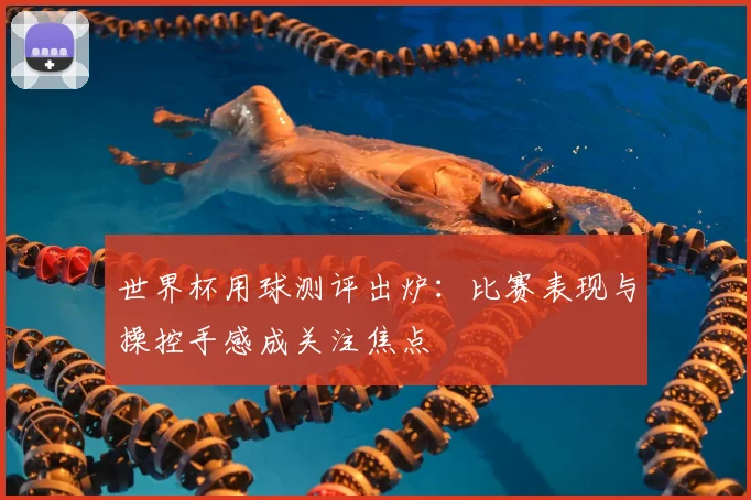世界杯用球测评出炉:比赛表现与操控手感成关注焦点